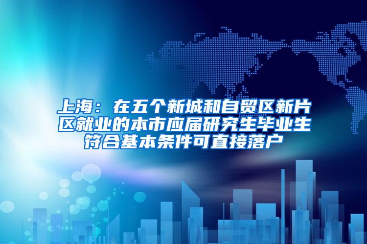上海：在五个新城和自贸区新片区就业的本市应届研究生毕业生符合基本条件可直接落户