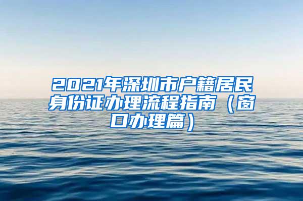 2021年深圳市户籍居民身份证办理流程指南（窗口办理篇）