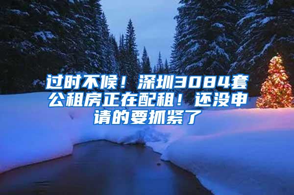 过时不候！深圳3084套公租房正在配租！还没申请的要抓紧了