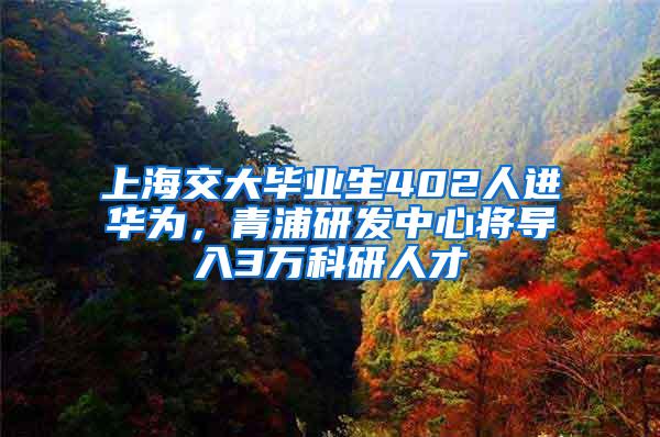 上海交大毕业生402人进华为，青浦研发中心将导入3万科研人才