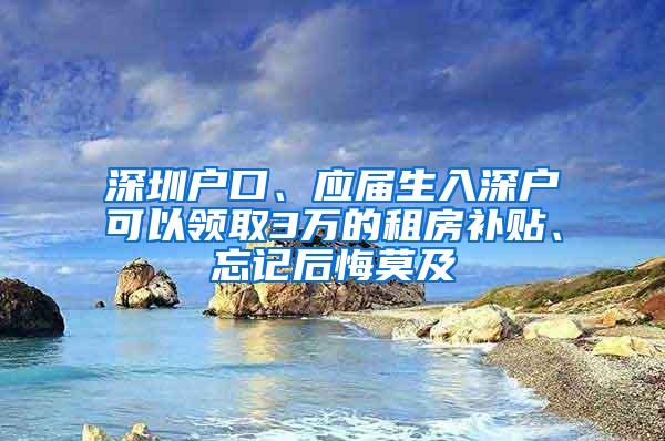 深圳户口、应届生入深户可以领取3万的租房补贴、忘记后悔莫及