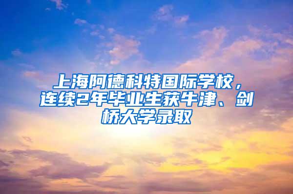 上海阿德科特国际学校，连续2年毕业生获牛津、剑桥大学录取