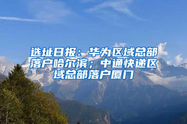 选址日报：华为区域总部落户哈尔滨；中通快递区域总部落户厦门