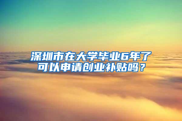 深圳市在大学毕业6年了可以申请创业补贴吗？