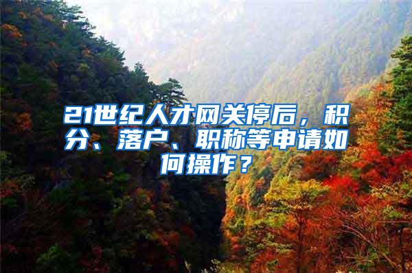 21世纪人才网关停后，积分、落户、职称等申请如何操作？