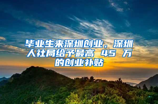 毕业生来深圳创业，深圳人社局给予最高 45 万的创业补贴