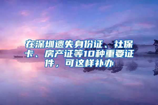 在深圳遗失身份证、社保卡、房产证等10种重要证件，可这样补办