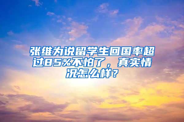 张维为说留学生回国率超过85%不怕了，真实情况怎么样？