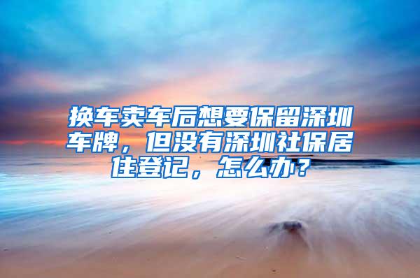 换车卖车后想要保留深圳车牌，但没有深圳社保居住登记，怎么办？