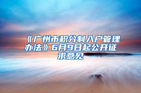 《广州市积分制入户管理办法》6月9日起公开征求意见