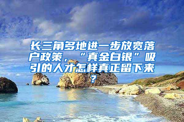 长三角多地进一步放宽落户政策，“真金白银”吸引的人才怎样真正留下来？