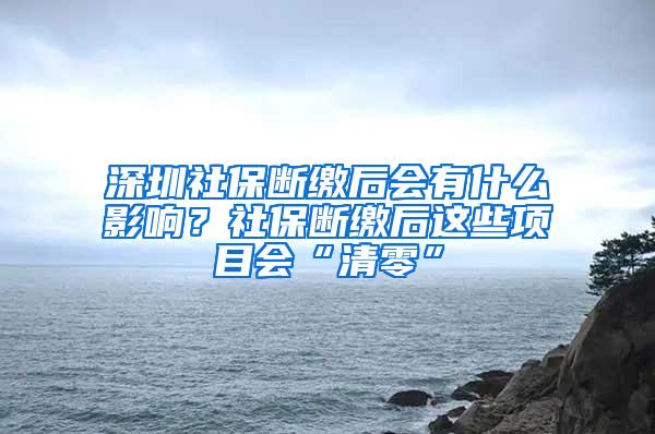 深圳社保断缴后会有什么影响？社保断缴后这些项目会“清零”