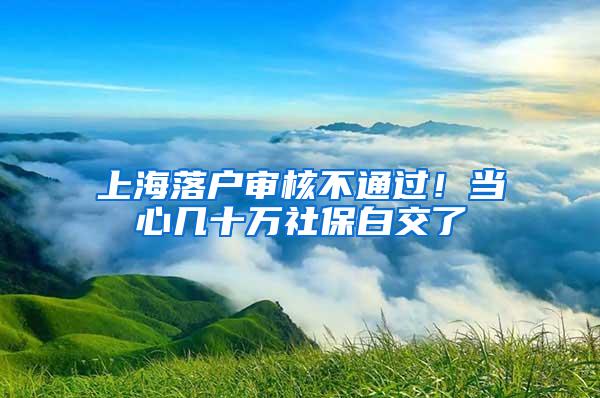 上海落户审核不通过！当心几十万社保白交了