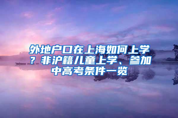 外地户口在上海如何上学？非沪籍儿童上学、参加中高考条件一览