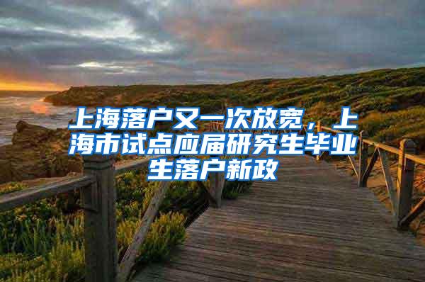 上海落户又一次放宽，上海市试点应届研究生毕业生落户新政