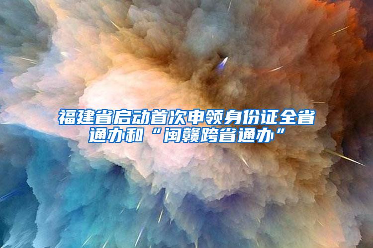 福建省启动首次申领身份证全省通办和“闽赣跨省通办”