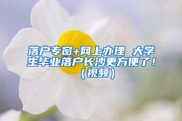 落户专窗+网上办理 大学生毕业落户长沙更方便了！（视频）