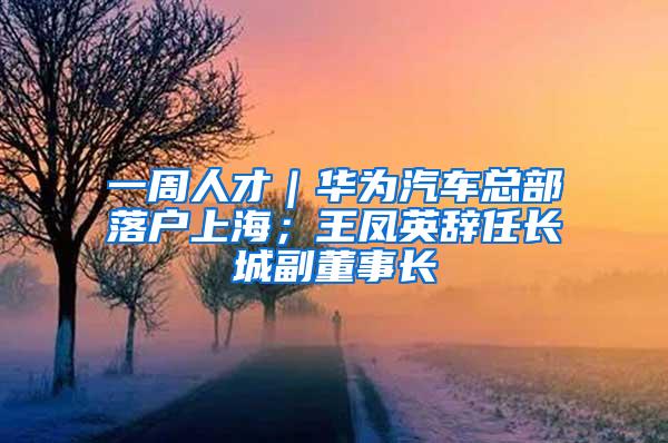 一周人才｜华为汽车总部落户上海；王凤英辞任长城副董事长