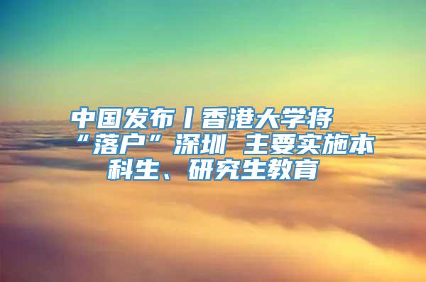 中国发布丨香港大学将“落户”深圳 主要实施本科生、研究生教育