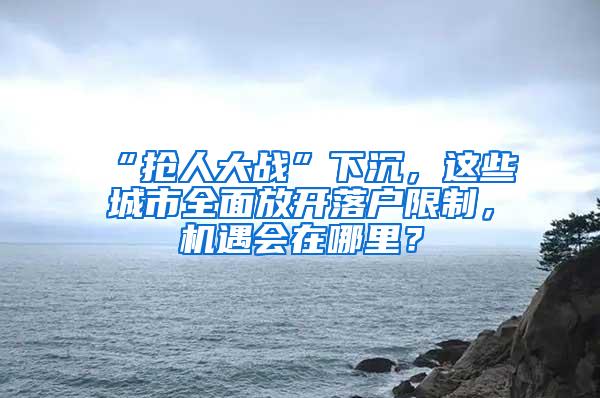 “抢人大战”下沉，这些城市全面放开落户限制，机遇会在哪里？