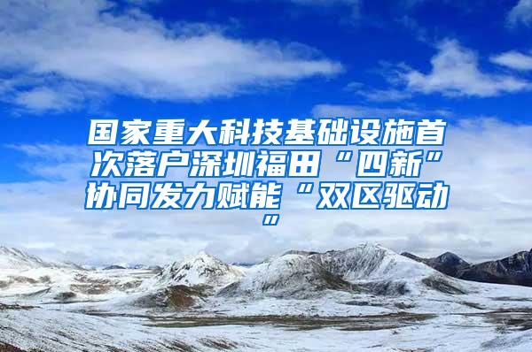 国家重大科技基础设施首次落户深圳福田“四新”协同发力赋能“双区驱动”