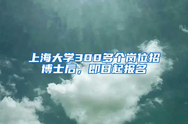 上海大学300多个岗位招博士后，即日起报名