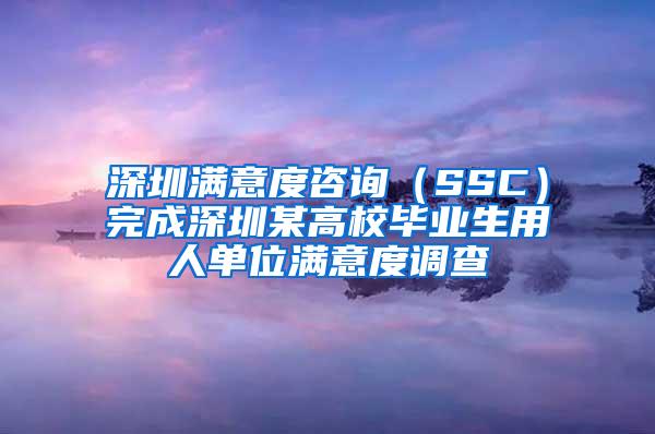 深圳满意度咨询（SSC）完成深圳某高校毕业生用人单位满意度调查