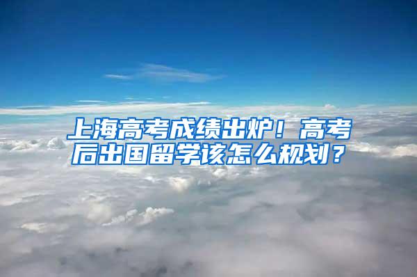 上海高考成绩出炉！高考后出国留学该怎么规划？