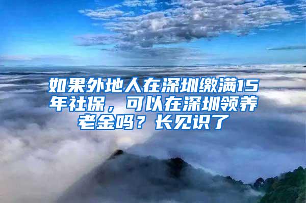 如果外地人在深圳缴满15年社保，可以在深圳领养老金吗？长见识了