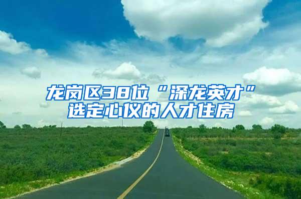 龙岗区38位“深龙英才”选定心仪的人才住房