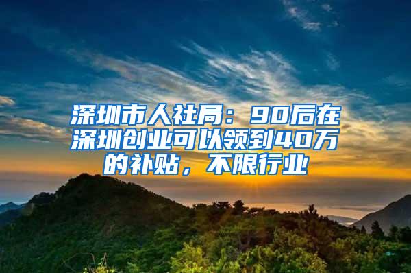 深圳市人社局：90后在深圳创业可以领到40万的补贴，不限行业