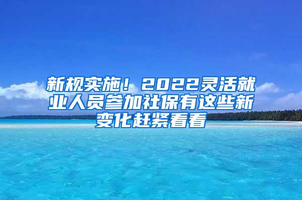 新规实施！2022灵活就业人员参加社保有这些新变化赶紧看看