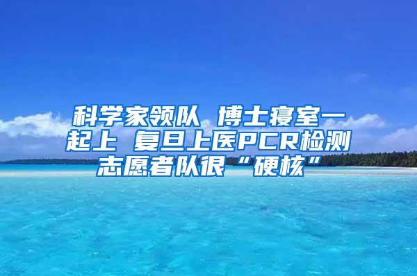 科学家领队 博士寝室一起上 复旦上医PCR检测志愿者队很“硬核”