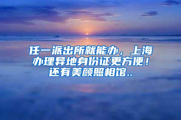 任一派出所就能办，上海办理异地身份证更方便！还有美颜照相馆..