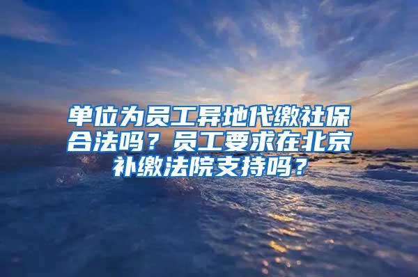 单位为员工异地代缴社保合法吗？员工要求在北京补缴法院支持吗？