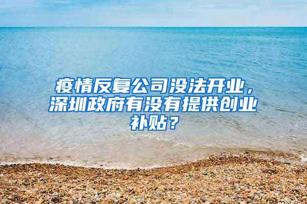 疫情反复公司没法开业，深圳政府有没有提供创业补贴？