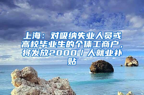 上海：对吸纳失业人员或高校毕业生的个体工商户，将发放2000／人就业补贴