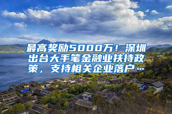 最高奖励5000万！深圳出台大手笔金融业扶持政策，支持相关企业落户…