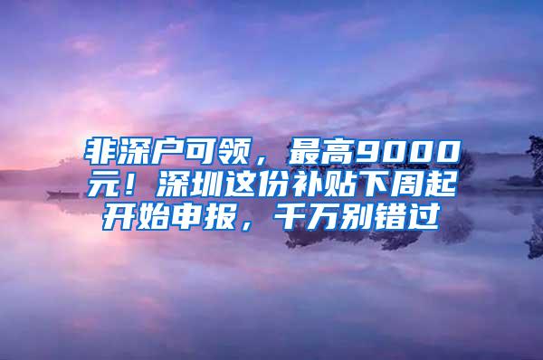 非深户可领，最高9000元！深圳这份补贴下周起开始申报，千万别错过