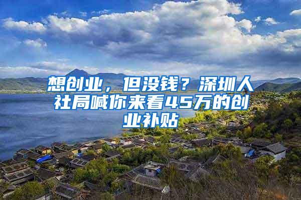 想创业，但没钱？深圳人社局喊你来看45万的创业补贴