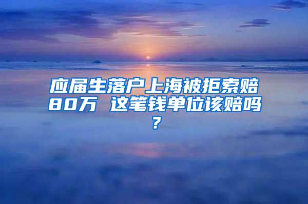 应届生落户上海被拒索赔80万 这笔钱单位该赔吗？