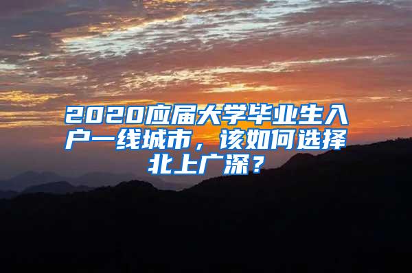 2020应届大学毕业生入户一线城市，该如何选择北上广深？