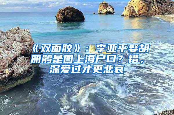 《双面胶》：李亚平娶胡丽鹃是图上海户口？错，深爱过才更悲哀