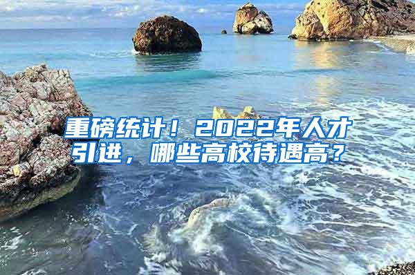 重磅统计！2022年人才引进，哪些高校待遇高？