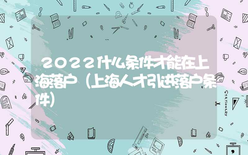 2022什么条件才能在上海落户（上海人才引进落户条件）