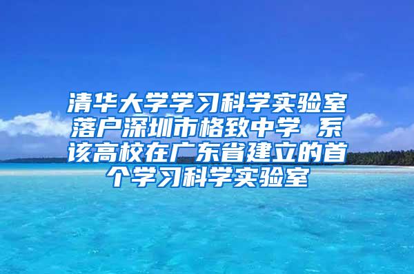 清华大学学习科学实验室落户深圳市格致中学 系该高校在广东省建立的首个学习科学实验室