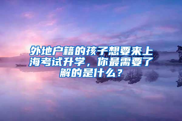 外地户籍的孩子想要来上海考试升学，你最需要了解的是什么？