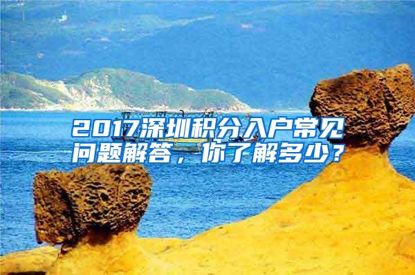 2017深圳积分入户常见问题解答，你了解多少？