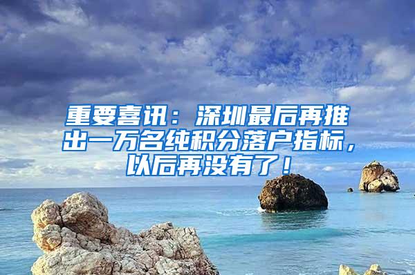 重要喜讯：深圳最后再推出一万名纯积分落户指标，以后再没有了！