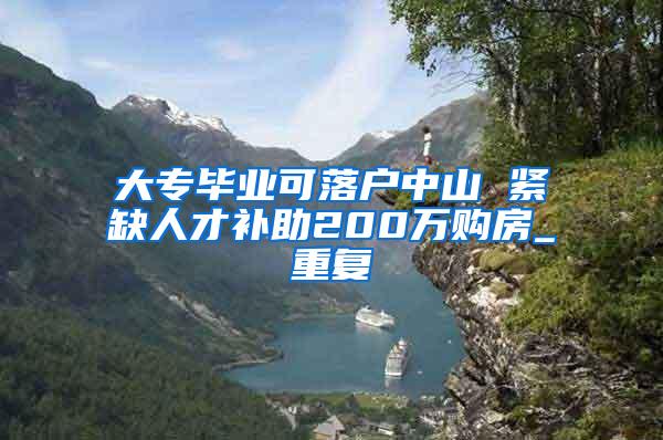 大专毕业可落户中山 紧缺人才补助200万购房_重复